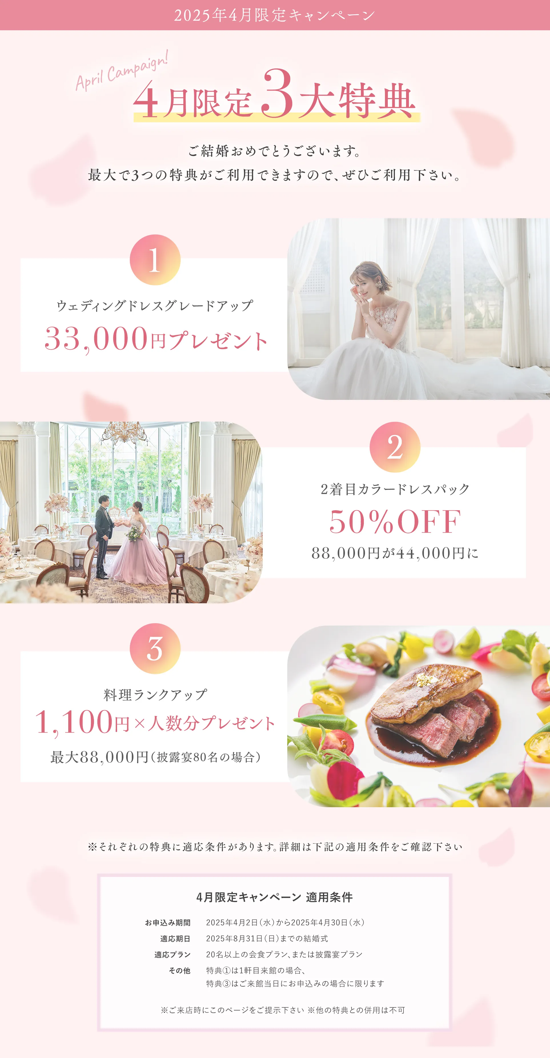 4月限定3大特典 【特典１】ウエディングドレスグレードアップ 33,000円プレゼント 【特典２】2着目カラードレスパック50％OFF 88,000円が44,000円に 【特典３】料理ランクアップ。1,100円×人数分プレゼント最大88,000円（披露宴80名の場合）