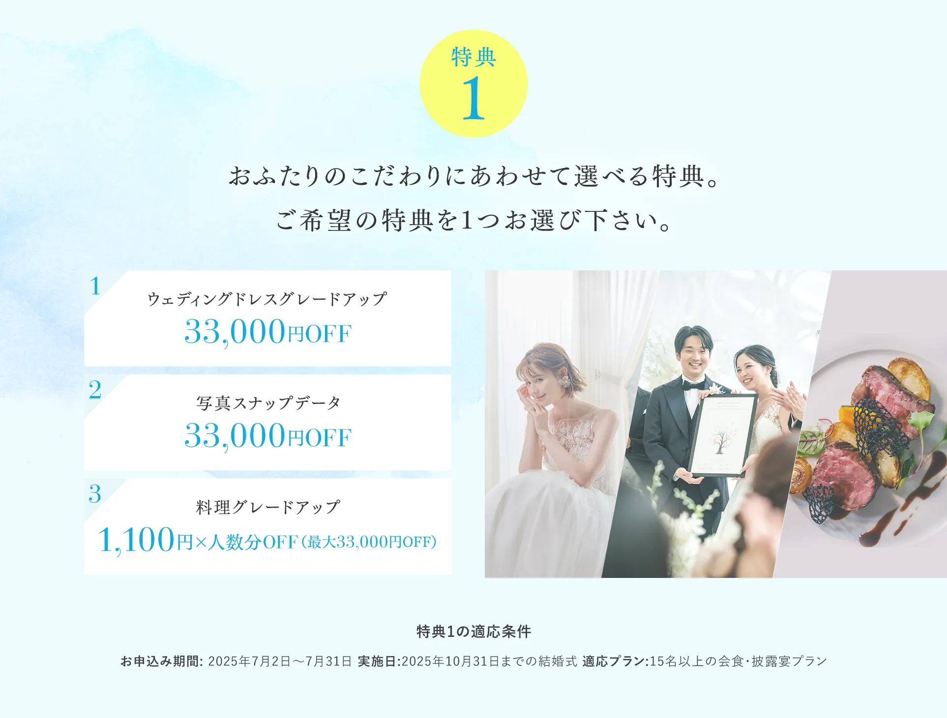 【特典１】おふたりのこだわりにあわせて選べる特典。ご希望の特典を1つお選び下さい。 1ウェディングドレスグレードアップ 2写真スナップデータ33,000円OFF 3料理グレードアップ1,100円×人数分OFF（最大33,000円OFF）