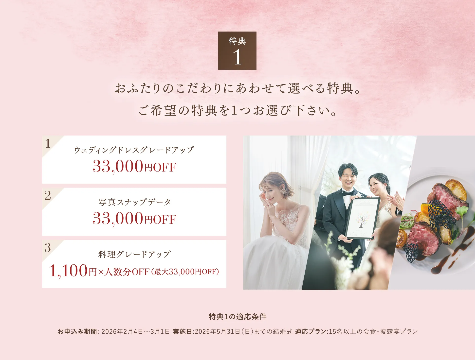 【特典１】おふたりのこだわりにあわせて選べる特典。ご希望の特典を1つお選び下さい。 1ウェディングドレスグレードアップ 2写真スナップデータ33,000円OFF 3料理グレードアップ1,100円×人数分OFF（最大33,000円OFF）