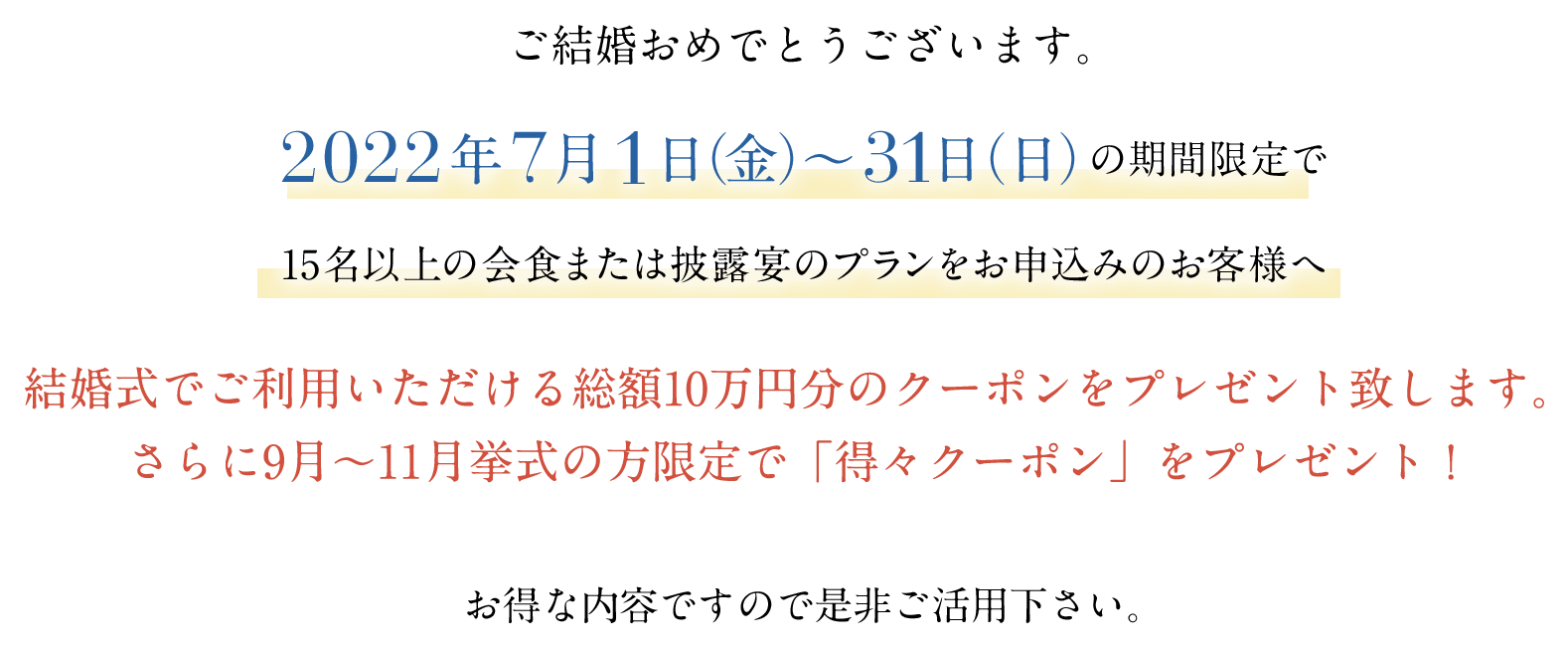 結婚式でご利用いただける総額10万円分のクーポンをプレゼント致します。さらに9月〜11月挙式の方限定で「得々クーポン」をプレゼント!