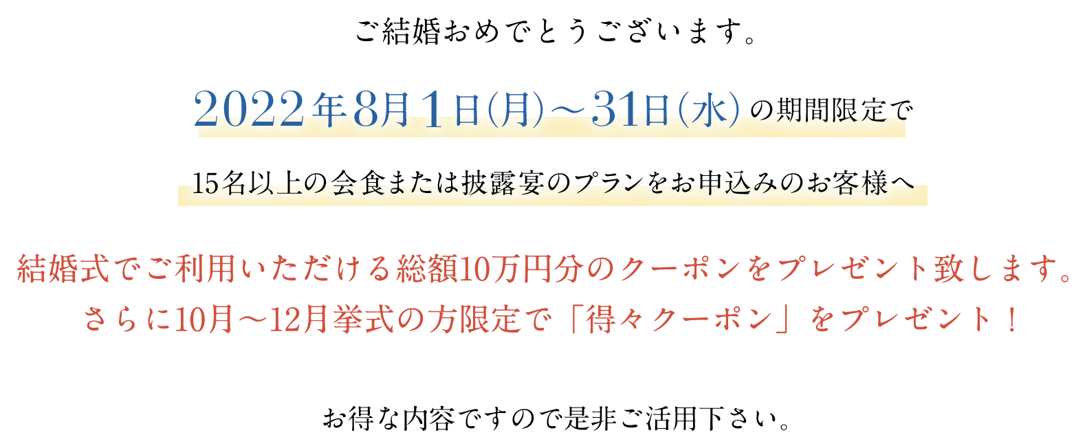 結婚式でご利用いただける総額10万円分のクーポンをプレゼント致します。さらに10月〜12月挙式の方限定で「得々クーポン」をプレゼント!